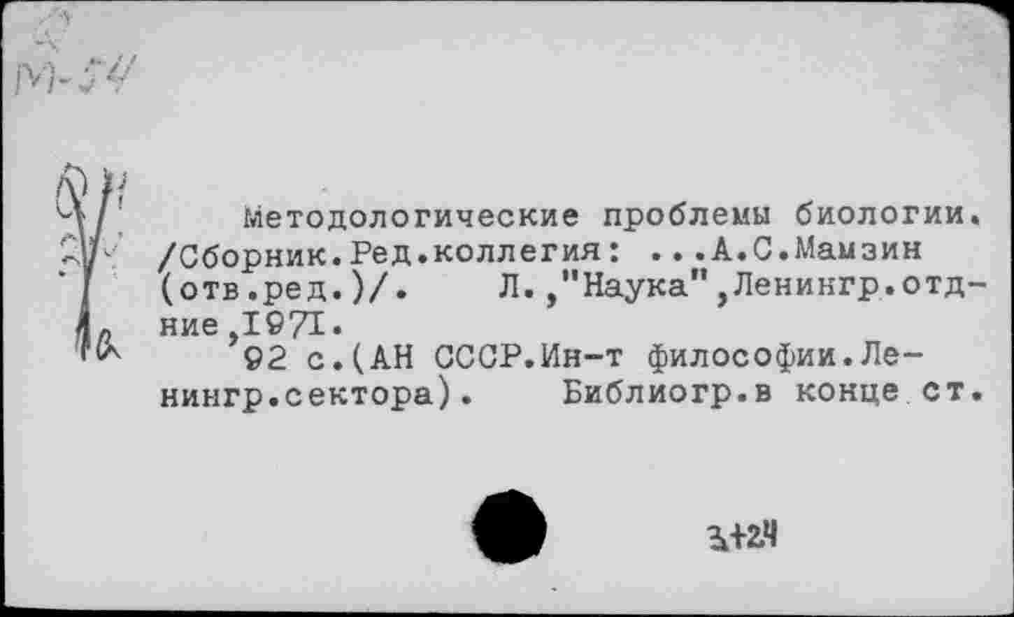 ﻿Методологические проблемы биологии /Сборник.Ред.коллегия: ...А.С.Мамзин (отв.ред.)/. Л.,"Наука”,Ленингр.отд ние 1971.
92 с.(АН СССР.Ин-т философии.Ленингр.сектора) . Библиогр.в конце ст
Зк+2,4